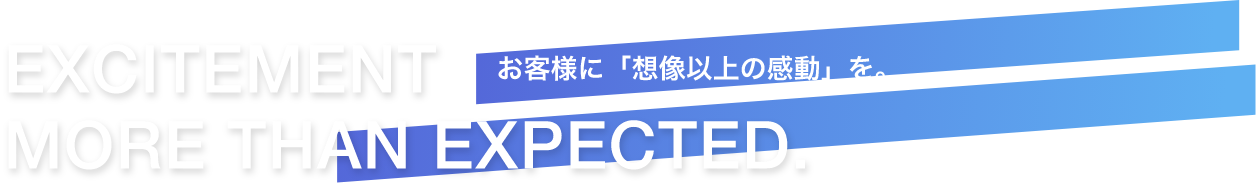 EXCITEMENT  MORE THAN EXPECTED.お客様に「想像以上の感動」を。